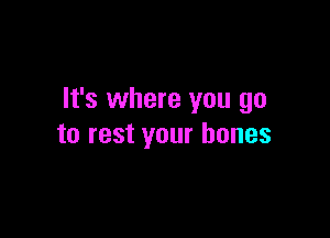 It's where you go

to rest your bones