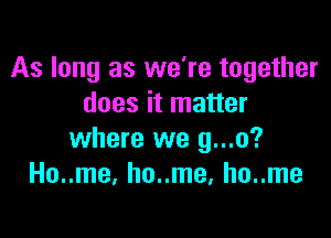 As long as we're together
does it matter

where we g...o?
Ho..me, ho..me, ho..me