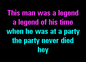 This man was a legend
a legend of his time
when he was at a party
the party never died
hey