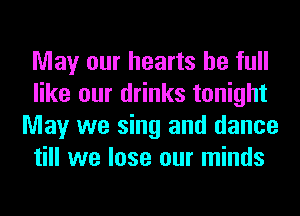 May our hearts be full
like our drinks tonight
May we sing and dance
till we lose our minds