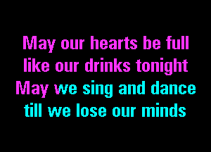 May our hearts be full
like our drinks tonight
May we sing and dance
till we lose our minds