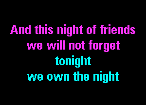 And this night of friends
we will not forget

tonight
we own the night