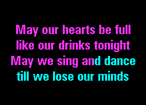 May our hearts be full
like our drinks tonight
May we sing and dance
till we lose our minds