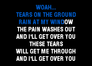 WOAH...

TEARS ON THE GROUND
RAIN AT MY WINDOW
THE PAIN WASHES OUT
AND I'LL GET OVER YOU
THESE TEARS

WILL GET ME THROUGH
AND I'LL GET OVER YOU I