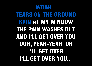 WOAH...

TEARS ON THE GROUND
RAIN AT MY WINDOW
THE PAIN WASHES OUT
AND I'LL GET OVER YOU
00H, YEAH-YEAH, 0H

I'LL GET OVER
I'LL GET OVER YOU... I