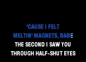 'CAUSE I FELT
MELTIH' MAGNETS, BABE
THE SECOND I SAW YOU
THROUGH HALF-SHUT EYES