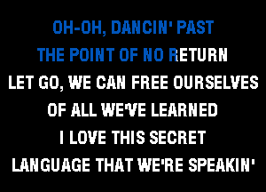 OH-OH, DANCIH' PAST
THE POINT OF NO RETURN
LET GO, WE CAN FREE OURSELVES
OF ALL WE'VE LEARNED
I LOVE THIS SECRET
LANGUAGE THAT WE'RE SPEAKIH'