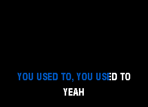 YOU USED TO, YOU USED TO
YEAH