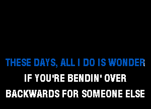 THESE DAYS, ALL I DO IS WONDER
IF YOU'RE BEHDIH' OVER
BACKWARDS FOR SOMEONE ELSE