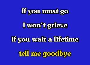 If you must go

I won't grieve

if you wait a lifetime

tell me goodbye