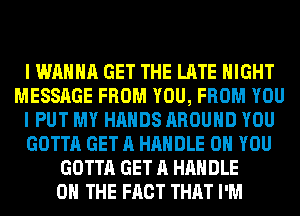 I WANNA GET THE LATE NIGHT
MESSAGE FROM YOU, FROM YOU
I PUT MY HANDS AROUND YOU
GOTTA GET A HANDLE ON YOU
GOTTA GET A HANDLE
ON THE FACT THAT I'M