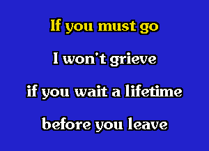 If you must go

I won't grieve

if you wait a lifetime

before you leave