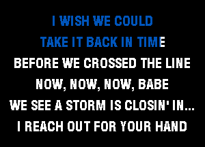 I WISH WE COULD
TAKE IT BACK IN TIME
BEFORE WE CROSSED THE LINE
NOW, NOW, NOW, BABE
WE SEE A STORM IS CLOSIH' IN...
I REACH OUT FOR YOUR HAND