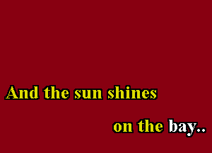 And the sun shines

on the bay..