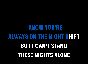 I KNOW YOU'RE
ALWAYS ON THE NIGHT SHIFT
BUT I CAN'T STAND
THESE NIGHTS ALONE