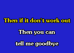 Then if it don't work out

Then you can

tell me goodbye