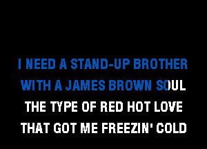 I NEED A STAHD-UP BROTHER
WITH A JAMES BROWN SOUL
THE TYPE OF RED HOT LOVE
THAT GOT ME FREEZIH' COLD