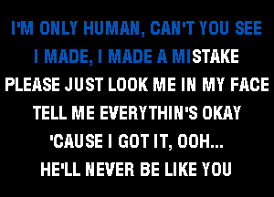 I'M OIILY HUMAN, CAN'T YOU SEE
I MADE, I MADE A MISTAKE
PLEASE JUST LOOK ME III MY FACE
TELL ME EVERYTHIII'S OKAY
'CAUSE I GOT IT, 00H...
HE'LL NEVER BE LIKE YOU