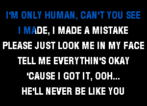 I'M OIILY HUMAN, CAN'T YOU SEE
I MADE, I MADE A MISTAKE
PLEASE JUST LOOK ME III MY FACE
TELL ME EVERYTHIII'S OKAY
'CAUSE I GOT IT, 00H...
HE'LL NEVER BE LIKE YOU