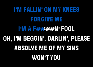 I'M FALLIH' OH MY KHEES
FORGIVE ME
I'M A Fififififfl' FOOL
0H, I'M BEGGIH', DARLIH', PLEASE
ABSOLVE ME OF MY SIHS
WON'T YOU