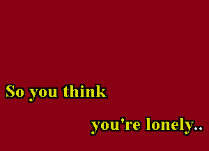 So you think

you're lonely..