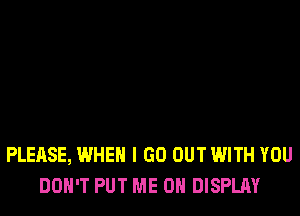 PLEASE, WHEN I GO OUT WITH YOU
DON'T PUT ME ON DISPLAY