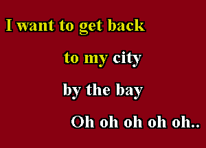 I want to get back

to my city

by the bay

Oh oh oh oh 011..