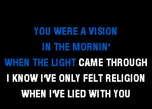 YOU WERE A VISION
IN THE MORHIH'
WHEN THE LIGHT CAME THROUGH
I KNOW I'VE ONLY FELT RELIGION
WHEN I'VE LIED WITH YOU