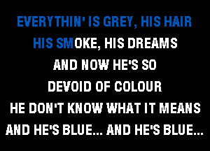 EVERYTHIH' IS GREY, HIS HAIR
HIS SMOKE, HIS DREAMS
AND HOW HE'S SO
DEVOID 0F COLOUR
HE DON'T KNOW WHAT IT MEANS
AND HE'S BLUE... AND HE'S BLUE...