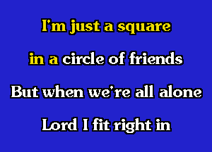 I'm just a square
in a circle of friends

But when we're all alone

Lord I fit right in