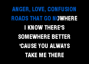 ANGER, LOVE, COHFUSIOH
ROADS THAT GO NOWHERE
I KNOW THERE'S
SOMEWHERE BETTER
'CAU SE YOU ALWAYS
TAKE ME THERE