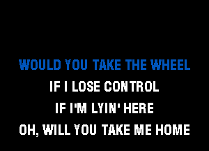 WOULD YOU TAKE THE WHEEL
IF I LOSE CONTROL
IF I'M LYIH' HERE
0H, WILL YOU TAKE ME HOME