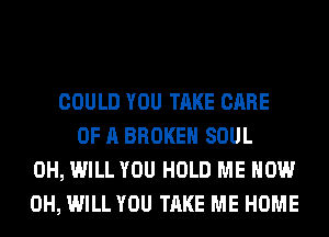COULD YOU TAKE CARE
OF A BROKEN SOUL
0H, WILL YOU HOLD ME NOW
0H, WILL YOU TAKE ME HOME