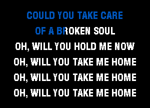 COULD YOU TAKE CARE
OF A BROKEN SOUL
0H, WILL YOU HOLD ME NOW
0H, WILL YOU TAKE ME HOME
0H, WILL YOU TAKE ME HOME
0H, WILL YOU TAKE ME HOME