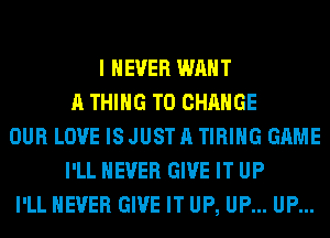 I NEVER WANT
A THING TO CHANGE
OUR LOVE IS JUST A TIRIHG GAME
I'LL NEVER GIVE IT UP
I'LL NEVER GIVE IT UP, UP... UP...