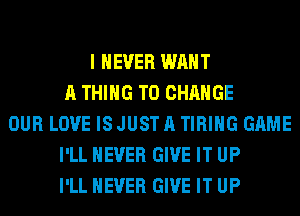 I NEVER WANT
A THING TO CHANGE
OUR LOVE ISJUSTA TIRIHG GAME
I'LL NEVER GIVE IT UP
I'LL NEVER GIVE IT UP