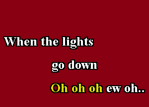 When the lights

go down

Oh oh oh ew 011..