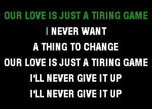 OUR LOVE ISJUSTA TIRIHG GAME
I NEVER WANT
A THING TO CHANGE
OUR LOVE ISJUSTA TIRIHG GAME
I'LL NEVER GIVE IT UP
I'LL NEVER GIVE IT UP