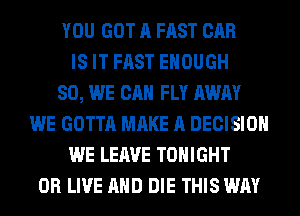 YOU GOT A FAST CAR
IS IT FAST ENOUGH
SO, WE CAN FLY AWAY
WE GOTTA MAKE A DECISION
WE LEAVE TONIGHT
0R LIVE AND DIE THIS WAY