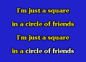 I'm just a square
in a circle of friends
I'm just a square

in a circle of friends