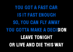 YOU GOT A FAST CAR
IS IT FAST ENOUGH
SO, YOU CAN FLY AWAY
YOU GOTTA MAKE A DECISION
LEAVE TONIGHT
0R LIVE AND DIE THIS WAY