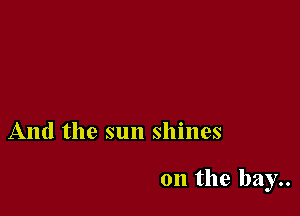 And the sun shines

on the bay..