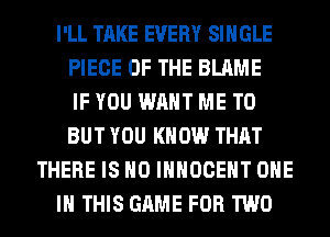 I'LL TAKE EVERY SINGLE
PIECE OF THE BLAME
IF YOU WANT ME TO
BUT YOU KNOW THAT
THERE IS NO IHHOCEHT ONE
IN THIS GAME FOR TWO