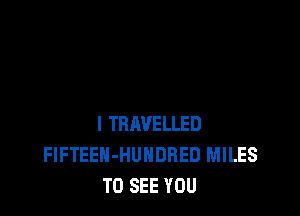 l TBAVELLED
FlFTEEH-HUNDRED MILES
TO SEE YOU