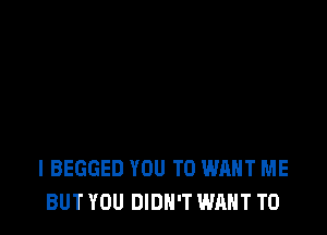 I BEGGED YOU TO WANT ME
BUT YOU DIDN'T WANT TO