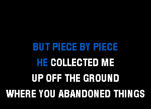 BUT PIECE BY PIECE
HE COLLECTED ME
UP OFF THE GROUND
WHERE YOU ABANDONED THINGS