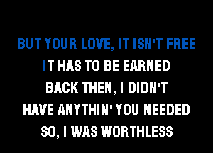 BUT YOUR LOVE, IT ISN'T FREE
IT HAS TO BE EARNED
BACK THEN, I DIDN'T

HAVE AHYTHIH' YOU NEEDED
SO, I WAS WORTHLESS