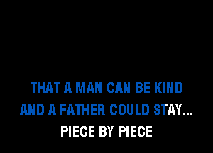THAT A MAN CAN BE KIND
AND A FATHER COULD STAY...
PIECE BY PIECE