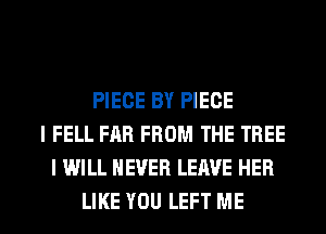 PIECE BY PIECE
I FELL FAR FROM THE TREE
I WILL NEVER LEAVE HER

LIKE YOU LEFT ME I