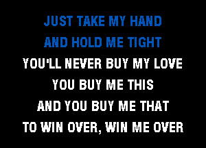 JUST TAKE MY HAND
AND HOLD ME TIGHT
YOU'LL NEVER BUY MY LOVE
YOU BUY ME THIS
AND YOU BUY ME THAT
TO WIN OVER, WIN ME OVER